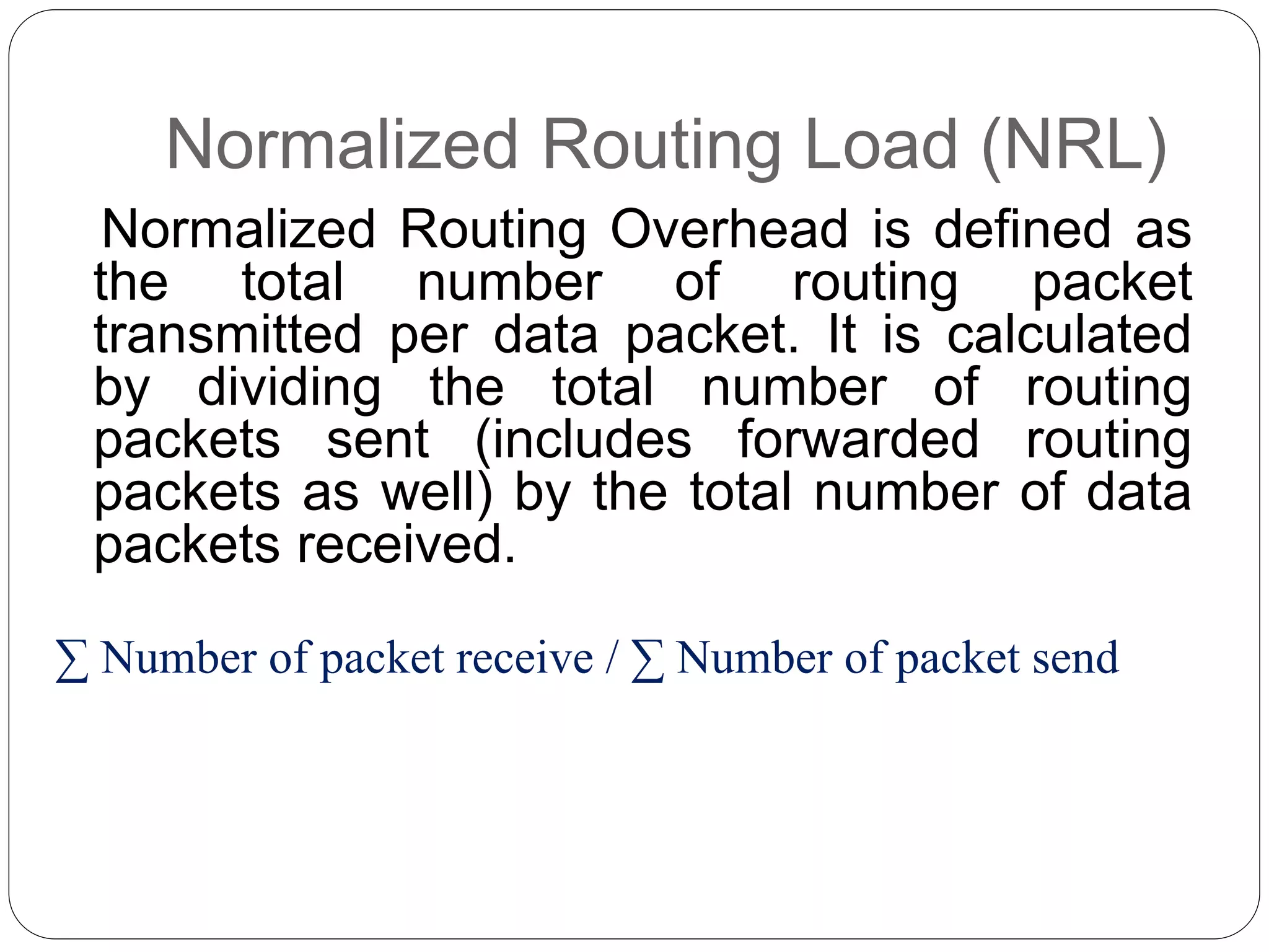 Normalized Routing Load (NRL)
Normalized Routing Overhead is defined as
the total number of routing packet
transmitted per data packet. It is calculated
by dividing the total number of routing
packets sent (includes forwarded routing
packets as well) by the total number of data
packets received.
∑ Number of packet receive / ∑ Number of packet send
 
