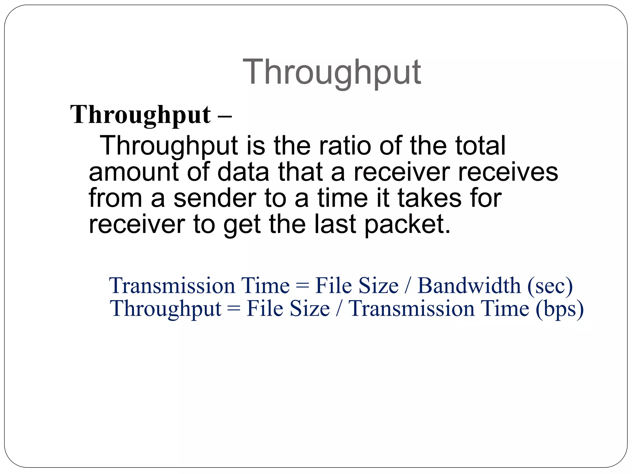 Throughput
Throughput –
Throughput is the ratio of the total
amount of data that a receiver receives
from a sender to a time it takes for
receiver to get the last packet.
Transmission Time = File Size / Bandwidth (sec)
Throughput = File Size / Transmission Time (bps)
 