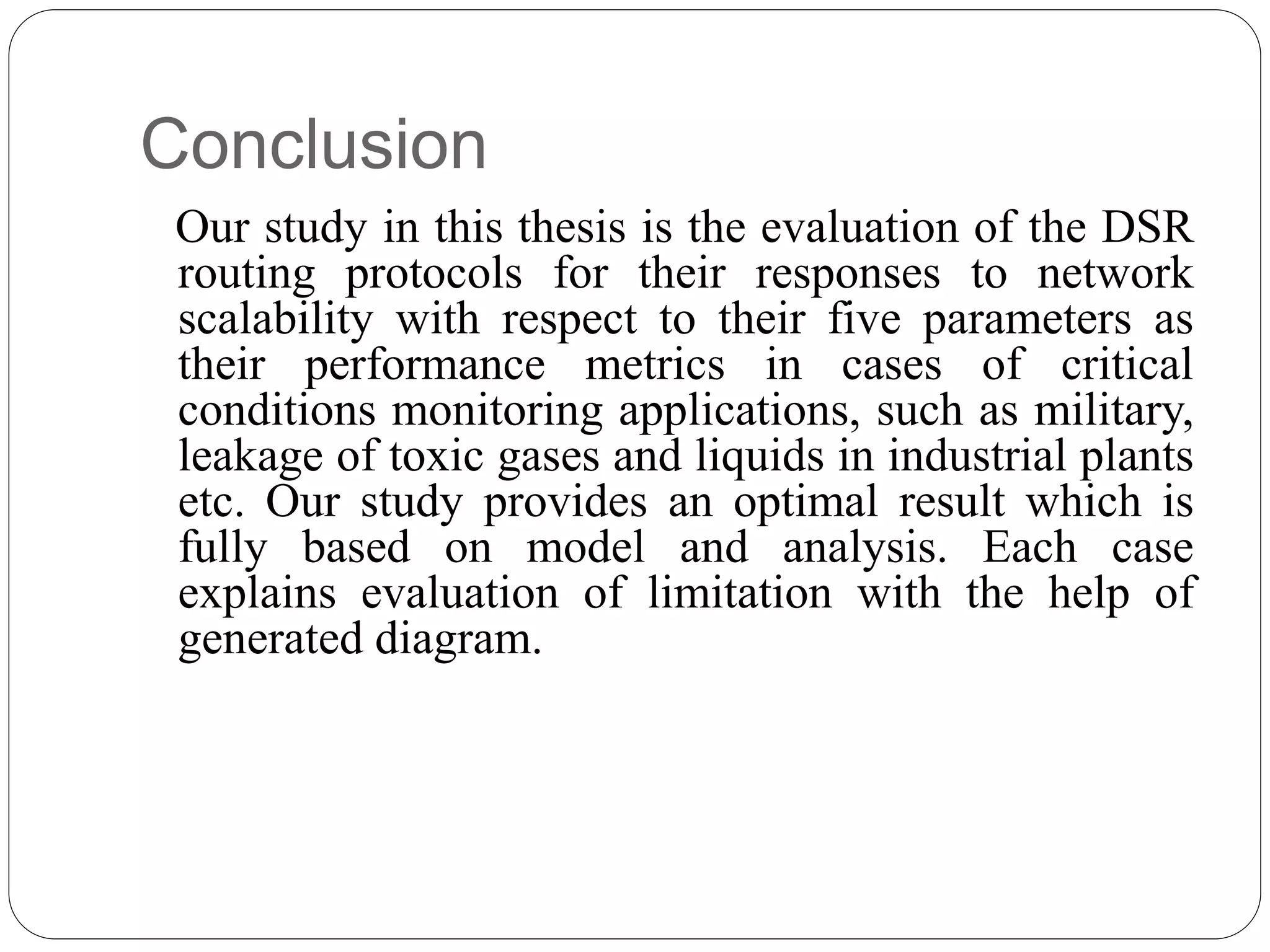 Conclusion
Our study in this thesis is the evaluation of the DSR
routing protocols for their responses to network
scalability with respect to their five parameters as
their performance metrics in cases of critical
conditions monitoring applications, such as military,
leakage of toxic gases and liquids in industrial plants
etc. Our study provides an optimal result which is
fully based on model and analysis. Each case
explains evaluation of limitation with the help of
generated diagram.
 