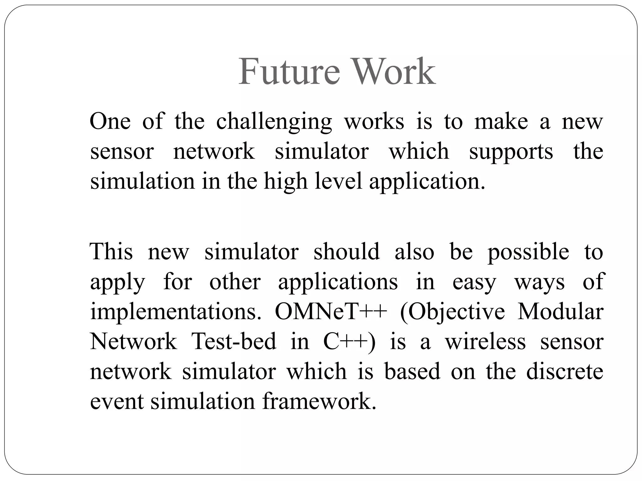 Future Work
One of the challenging works is to make a new
sensor network simulator which supports the
simulation in the high level application.
This new simulator should also be possible to
apply for other applications in easy ways of
implementations. OMNeT++ (Objective Modular
Network Test-bed in C++) is a wireless sensor
network simulator which is based on the discrete
event simulation framework.
 
