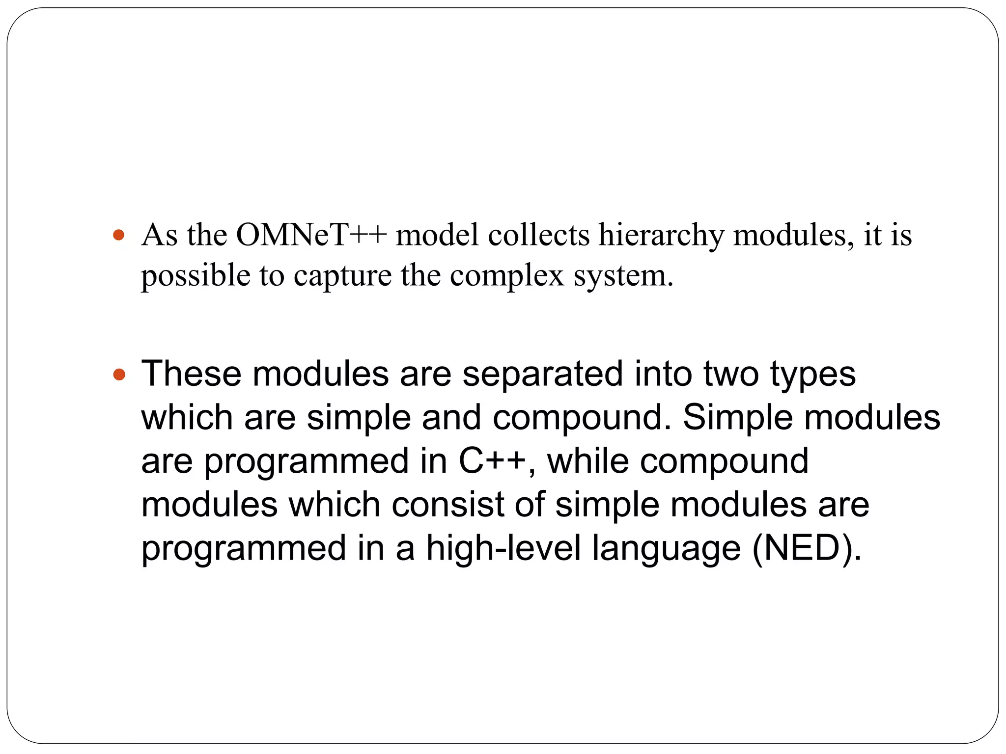  As the OMNeT++ model collects hierarchy modules, it is
possible to capture the complex system.
 These modules are separated into two types
which are simple and compound. Simple modules
are programmed in C++, while compound
modules which consist of simple modules are
programmed in a high-level language (NED).
 