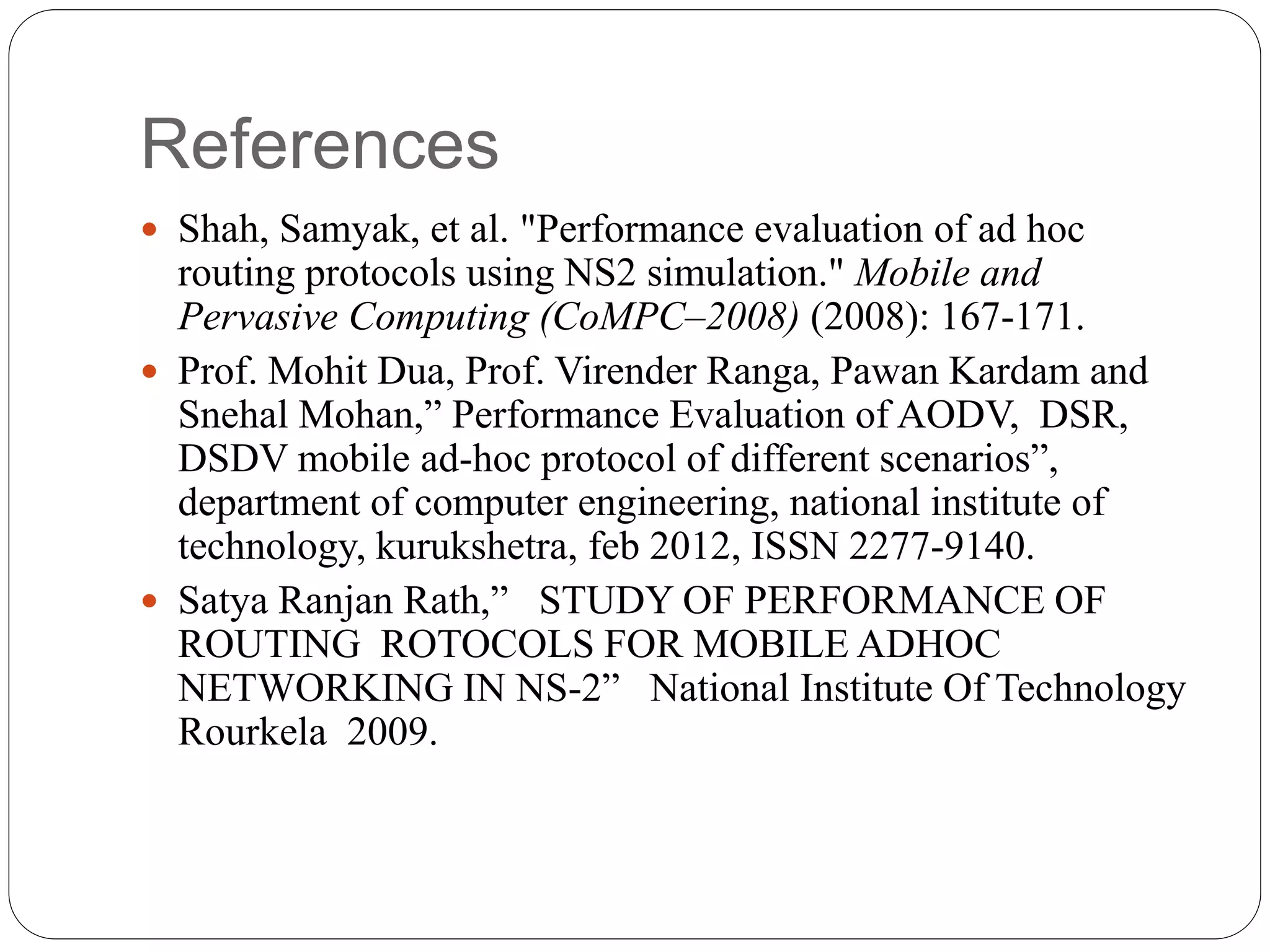 References
 Shah, Samyak, et al. "Performance evaluation of ad hoc
routing protocols using NS2 simulation." Mobile and
Pervasive Computing (CoMPC–2008) (2008): 167-171.
 Prof. Mohit Dua, Prof. Virender Ranga, Pawan Kardam and
Snehal Mohan,” Performance Evaluation of AODV, DSR,
DSDV mobile ad-hoc protocol of different scenarios”,
department of computer engineering, national institute of
technology, kurukshetra, feb 2012, ISSN 2277-9140.
 Satya Ranjan Rath,” STUDY OF PERFORMANCE OF
ROUTING ROTOCOLS FOR MOBILE ADHOC
NETWORKING IN NS-2” National Institute Of Technology
Rourkela 2009.
 