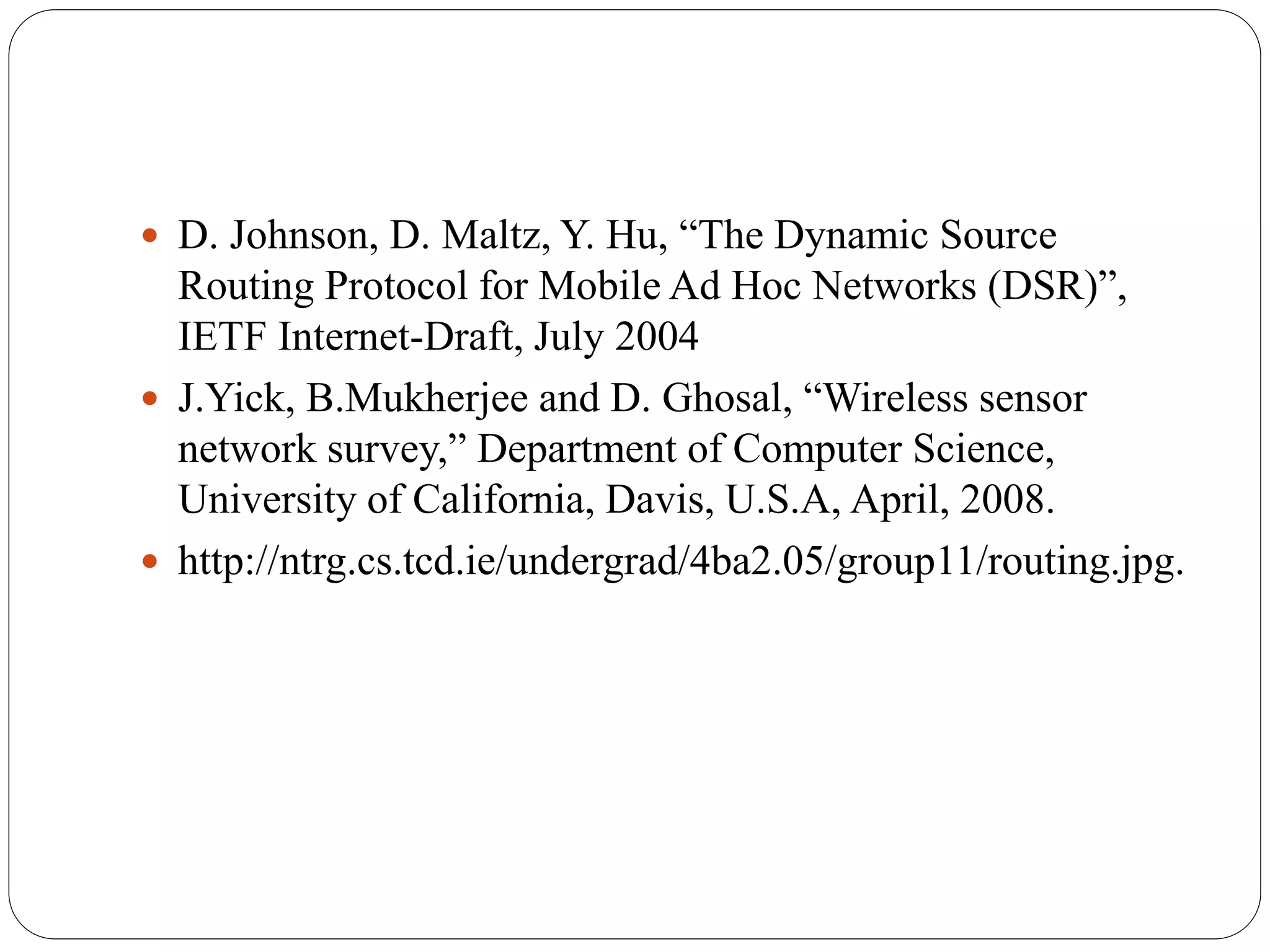  D. Johnson, D. Maltz, Y. Hu, “The Dynamic Source
Routing Protocol for Mobile Ad Hoc Networks (DSR)”,
IETF Internet-Draft, July 2004
 J.Yick, B.Mukherjee and D. Ghosal, “Wireless sensor
network survey,” Department of Computer Science,
University of California, Davis, U.S.A, April, 2008.
 http://ntrg.cs.tcd.ie/undergrad/4ba2.05/group11/routing.jpg.
 
