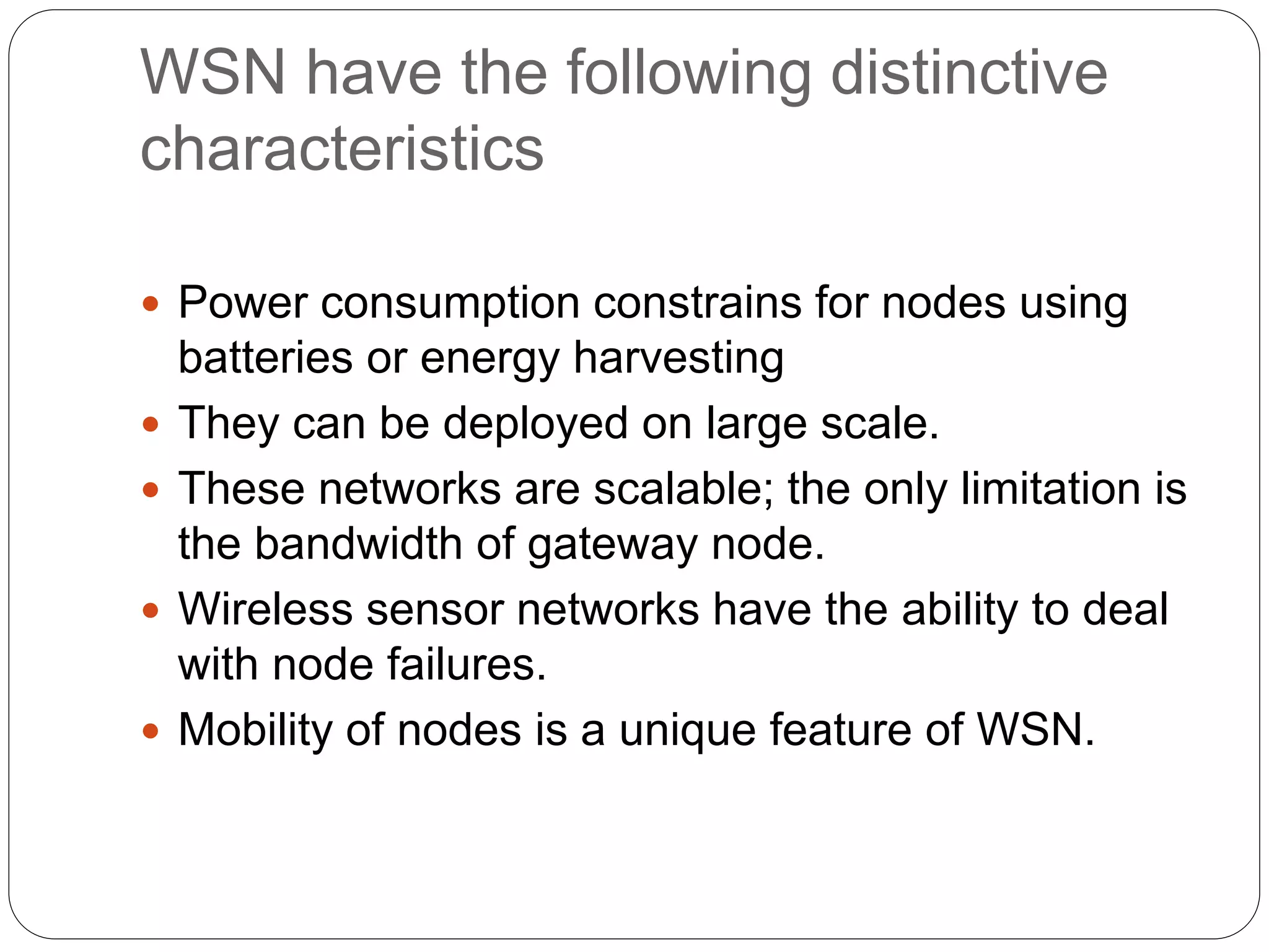 WSN have the following distinctive
characteristics
 Power consumption constrains for nodes using
batteries or energy harvesting
 They can be deployed on large scale.
 These networks are scalable; the only limitation is
the bandwidth of gateway node.
 Wireless sensor networks have the ability to deal
with node failures.
 Mobility of nodes is a unique feature of WSN.
 