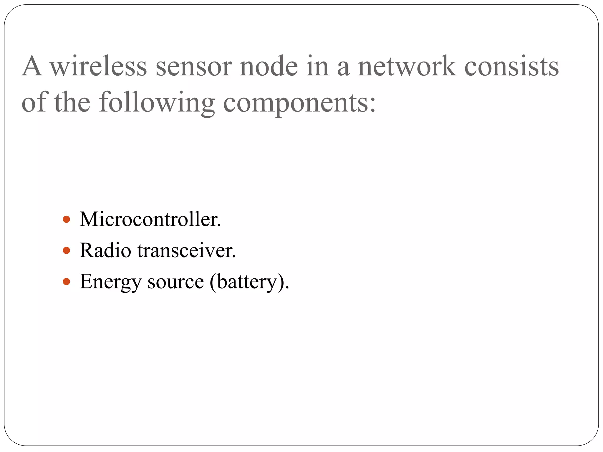 A wireless sensor node in a network consists
of the following components:
 Microcontroller.
 Radio transceiver.
 Energy source (battery).
 