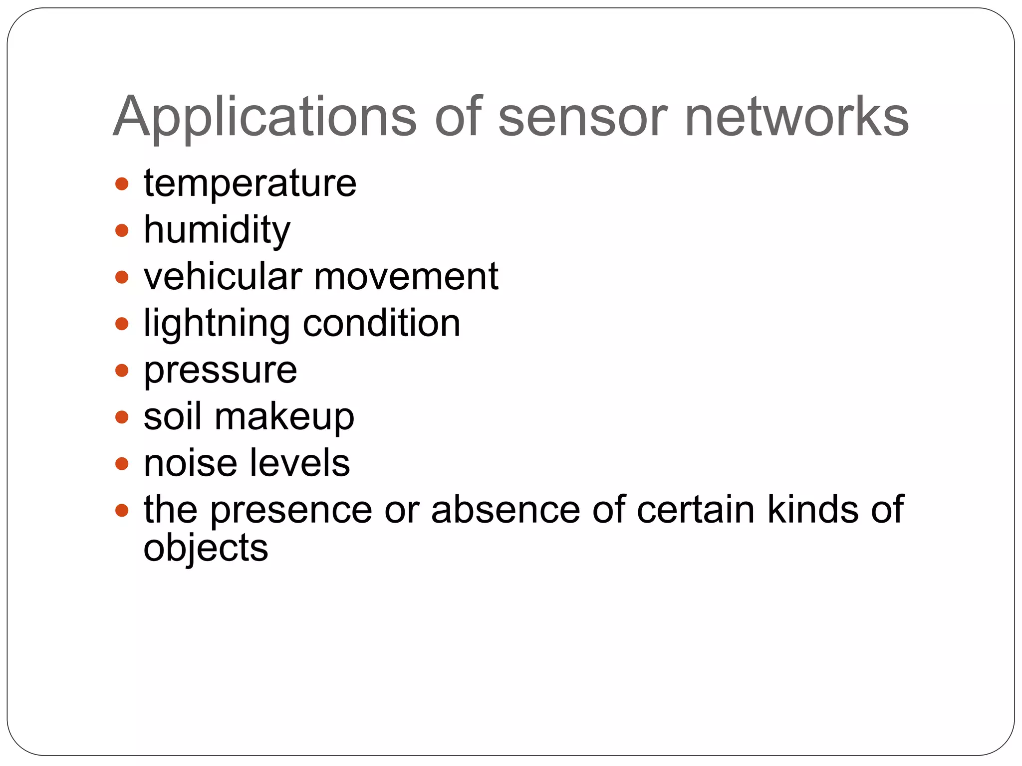 Applications of sensor networks
 temperature
 humidity
 vehicular movement
 lightning condition
 pressure
 soil makeup
 noise levels
 the presence or absence of certain kinds of
objects
 