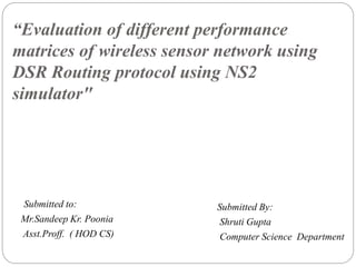 “Evaluation of different performance
matrices of wireless sensor network using
DSR Routing protocol using NS2
simulator"
Submitted to:
Mr.Sandeep Kr. Poonia
Asst.Proff. ( HOD CS)
Submitted By:
Shruti Gupta
Computer Science Department
 