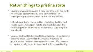 Return things to pristine state
10 2/27/2023
• Creating awareness makes it easy to encourage people to
restore and preserve the natural environment by
participating in conservation initiatives and efforts.
• Oil-rich countries, consumables regulatory bodies, and
World Bank should join hands and work towards the
common goal of reducing oil and mineral consumption
worldwide
• Coastal and wetland ecosystems are crucial in sustaining
the food chain . As wetlands are areas with lots of
groundwater that sustain vegetation cover. Also, coastal
ecosystems help to protect marine life from overfishing.
22-MS-IWRM-11
 