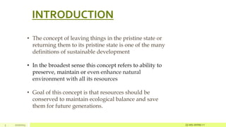 INTRODUCTION
3 2/27/2023
• The concept of leaving things in the pristine state or
returning them to its pristine state is one of the many
definitions of sustainable development
• In the broadest sense this concept refers to ability to
preserve, maintain or even enhance natural
environment with all its resources
• Goal of this concept is that resources should be
conserved to maintain ecological balance and save
them for future generations.
22-MS-IWRM-11
 