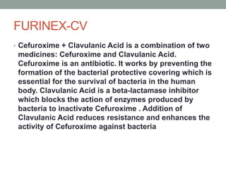 FURINEX-CV
• Cefuroxime + Clavulanic Acid is a combination of two
medicines: Cefuroxime and Clavulanic Acid.
Cefuroxime is an antibiotic. It works by preventing the
formation of the bacterial protective covering which is
essential for the survival of bacteria in the human
body. Clavulanic Acid is a beta-lactamase inhibitor
which blocks the action of enzymes produced by
bacteria to inactivate Cefuroxime . Addition of
Clavulanic Acid reduces resistance and enhances the
activity of Cefuroxime against bacteria
 