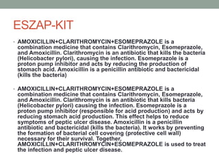 ESZAP-KIT
• AMOXICILLIN+CLARITHROMYCIN+ESOMEPRAZOLE is a
combination medicine that contains Clarithromycin, Esomeprazole,
and Amoxicillin. Clarithromycin is an antibiotic that kills the bacteria
(Helicobacter pylori), causing the infection. Esomeprazole is a
proton pump inhibitor and acts by reducing the production of
stomach acid. Amoxicillin is a penicillin antibiotic and bactericidal
(kills the bacteria)
• AMOXICILLIN+CLARITHROMYCIN+ESOMEPRAZOLE is a
combination medicine that contains Clarithromycin, Esomeprazole,
and Amoxicillin. Clarithromycin is an antibiotic that kills bacteria
(Helicobacter pylori) causing the infection. Esomeprazole is a
proton pump inhibitor (responsible for acid production) and acts by
reducing stomach acid production. This effect helps to reduce
symptoms of peptic ulcer disease. Amoxicillin is a penicillin
antibiotic and bactericidal (kills the bacteria). It works by preventing
the formation of bacterial cell covering (protective cell wall)
necessary for their survival. Together,
AMOXICILLIN+CLARITHROMYCIN+ESOMEPRAZOLE is used to treat
the infection and peptic ulcer disease.
 