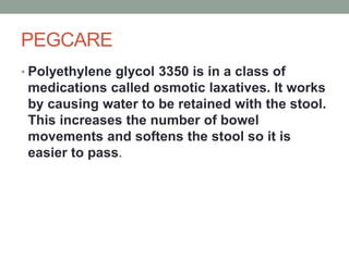 PEGCARE
• Polyethylene glycol 3350 is in a class of
medications called osmotic laxatives. It works
by causing water to be retained with the stool.
This increases the number of bowel
movements and softens the stool so it is
easier to pass.
 