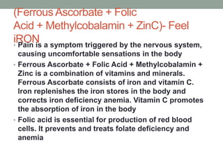 (Ferrous Ascorbate + Folic
Acid + Methylcobalamin + ZinC)- Feel
iRON
• Pain is a symptom triggered by the nervous system,
causing uncomfortable sensations in the body
• Ferrous Ascorbate + Folic Acid + Methylcobalamin +
Zinc is a combination of vitamins and minerals.
Ferrous Ascorbate consists of iron and vitamin C.
Iron replenishes the iron stores in the body and
corrects iron deficiency anemia. Vitamin C promotes
the absorption of iron in the body
• Folic acid is essential for production of red blood
cells. It prevents and treats folate deficiency and
anemia
 