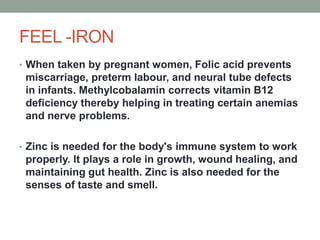FEEL -IRON
• When taken by pregnant women, Folic acid prevents
miscarriage, preterm labour, and neural tube defects
in infants. Methylcobalamin corrects vitamin B12
deficiency thereby helping in treating certain anemias
and nerve problems.
• Zinc is needed for the body's immune system to work
properly. It plays a role in growth, wound healing, and
maintaining gut health. Zinc is also needed for the
senses of taste and smell.
 
