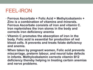 FEEL-IRON
• Ferrous Ascorbate + Folic Acid + Methylcobalamin +
Zinc is a combination of vitamins and minerals.
Ferrous Ascorbate consists of iron and vitamin C.
Iron replenishes the iron stores in the body and
corrects iron deficiency anemia
• Vitamin C promotes the absorption of iron in the
body. Folic acid is essential for production of red
blood cells. It prevents and treats folate deficiency
and anemia.
• When taken by pregnant women, Folic acid prevents
miscarriage, preterm labour, and neural tube defects
in infants. Methylcobalamin corrects vitamin B12
deficiency thereby helping in treating certain anemias
and nerve problems.
 