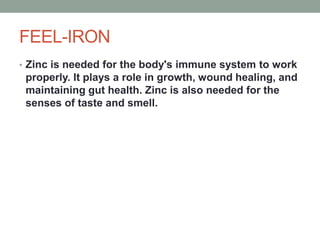 FEEL-IRON
• Zinc is needed for the body's immune system to work
properly. It plays a role in growth, wound healing, and
maintaining gut health. Zinc is also needed for the
senses of taste and smell.
 