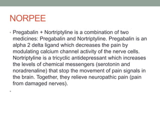 NORPEE
• Pregabalin + Nortriptyline is a combination of two
medicines: Pregabalin and Nortriptyline. Pregabalin is an
alpha 2 delta ligand which decreases the pain by
modulating calcium channel activity of the nerve cells.
Nortriptyline is a tricyclic antidepressant which increases
the levels of chemical messengers (serotonin and
noradrenaline) that stop the movement of pain signals in
the brain. Together, they relieve neuropathic pain (pain
from damaged nerves).
•
 