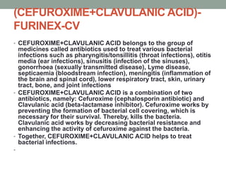 (CEFUROXIME+CLAVULANIC ACID)-
FURINEX-CV
• CEFUROXIME+CLAVULANIC ACID belongs to the group of
medicines called antibiotics used to treat various bacterial
infections such as pharyngitis/tonsillitis (throat infections), otitis
media (ear infections), sinusitis (infection of the sinuses),
gonorrhoea (sexually transmitted disease), Lyme disease,
septicaemia (bloodstream infection), meningitis (inflammation of
the brain and spinal cord), lower respiratory tract, skin, urinary
tract, bone, and joint infections
• CEFUROXIME+CLAVULANIC ACID is a combination of two
antibiotics, namely: Cefuroxime (cephalosporin antibiotic) and
Clavulanic acid (beta-lactamase inhibitor). Cefuroxime works by
preventing the formation of bacterial cell covering, which is
necessary for their survival. Thereby, kills the bacteria.
Clavulanic acid works by decreasing bacterial resistance and
enhancing the activity of cefuroxime against the bacteria.
• Together, CEFUROXIME+CLAVULANIC ACID helps to treat
bacterial infections.
•
 