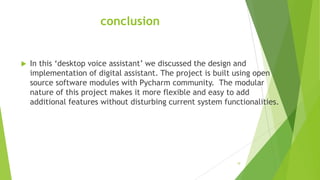 conclusion
 In this ‘desktop voice assistant’ we discussed the design and
implementation of digital assistant. The project is built using open
source software modules with Pycharm community. The modular
nature of this project makes it more flexible and easy to add
additional features without disturbing current system functionalities.
10
 