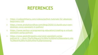REFERENCES
1. https://codewithharry.com/videos/python-tutorials-for-absolute-
beginners-120
2. https://www.analyticsvidhya.com/blog/2020/11/build-your-own-
desktop-voice-assistant-in-python/
3. https://www.section.io/engineering-education/creating-a-virtual-
assistant-using-python/
4. https://www.geeksforgeeks.org/voice-assistant-using-
python/#:~:text=The%20query%20for%20the%20assistant,into
%20text%20for%20further%20processing.
11
 
