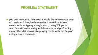 PROBLEM STATEMENT
 you ever wondered how cool it would be to have your own
A.I. assistant? Imagine how easier it would be to send
emails without typing a single word, doing Wikipedia
searches without opening web browsers, and performing
many other daily tasks like playing music with the help of
a single voice command.
7
 
