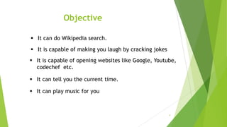 Objective
9
 It can do Wikipedia search.
 It is capable of opening websites like Google, Youtube,
codechef etc.
 It is capable of making you laugh by cracking jokes
 It can tell you the current time.
 It can play music for you
 