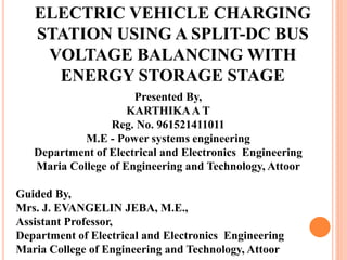 ELECTRIC VEHICLE CHARGING
STATION USING A SPLIT-DC BUS
VOLTAGE BALANCING WITH
ENERGY STORAGE STAGE
Presented By,
KARTHIKAA T
Reg. No. 961521411011
M.E - Power systems engineering
Department of Electrical and Electronics Engineering
Maria College of Engineering and Technology, Attoor
Guided By,
Mrs. J. EVANGELIN JEBA, M.E.,
Assistant Professor,
Department of Electrical and Electronics Engineering
Maria College of Engineering and Technology, Attoor
 