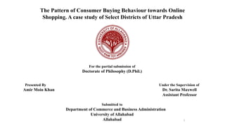 1
The Pattern of Consumer Buying Behaviour towards Online
Shopping. A case study of Select Districts of Uttar Pradesh
For the partial submission of
Doctorate of Philosophy (D.Phil.)
Presented By Under the Supervision of
Amir Moin Khan Dr. Sarita Maxwell
Assistant Professor
Submitted to
Department of Commerce and Business Administration
University of Allahabad
Allahabad
 