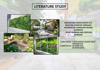 MAXIMISING GREEN SAPCES IN A
BUILDING COMPLEX THROUGH
ALTERNATIVE LANDSCAPE DESIGN
ELEMENTS
–ROOF GARDENS AND VERTICAL
GARDENS
SUBMITTED BY – S. MOHAMMAD SALMAN NAQVI
(06718001619)
SUBMITTED TO – AR CHARU JAIN
AR TANYA GUPTA
LITERATURE STUDY
 