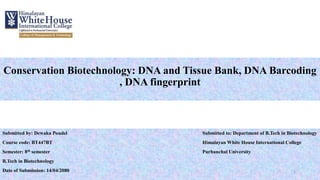 Conservation Biotechnology: DNA and Tissue Bank, DNA Barcoding
, DNA fingerprint
Submitted by: Dewaka Poudel Submitted to: Department of B.Tech in Biotechnology
Course code: BT447BT Himalayan White House International College
Semester: 8th semester Purbanchal University
B.Tech in Biotechnology
Date of Submission: 14/04/2080 1
 