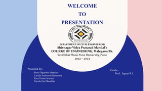 WELCOME
TO
PRESENTATION
DEPARTMENT OF CIVIL ENGINEERING
Shivnagar Vidya Prasarak Mandal's
COLLEGE OF ENGINEERING, Malegaon Bk.
Savitribai Phule Pune University, Pune
2022 – 2023
Presented By:-
Shete Digambar Mahadev
Lakade Prathmesh Hanumant
Raut Tushar Avinash
Navale Om Dhondiba
Guide:-
Prof. Jagtap R.J.
 