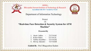 Project
on
“Real-time Face Detection & Security System for ATM
Machine”
Guided By : Prof. Bhagyashree Kadam
JSPM’s
Bhivarabai Sawant Institute of Technology & Research
Accredited with ‘B++’ Grade by NAAC
Presented By
Department of Information Technology
1. Akash Jadhav - 72171616E
2. Kishor Dukre - 72171613L
3. Vaibhav Kumbhar - 72171622K
4. Shivraj Sakunde - 72171626B
 