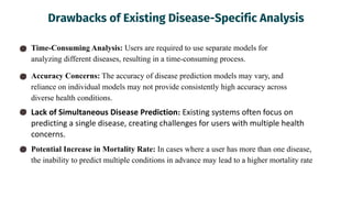 Drawbacks of Existing Disease-Specific Analysis
Time-Consuming Analysis: Users are required to use separate models for
analyzing different diseases, resulting in a time-consuming process.
Accuracy Concerns: The accuracy of disease prediction models may vary, and
reliance on individual models may not provide consistently high accuracy across
diverse health conditions.
Lack of Simultaneous Disease Prediction: Existing systems often focus on
predicting a single disease, creating challenges for users with multiple health
concerns.
Potential Increase in Mortality Rate: In cases where a user has more than one disease,
the inability to predict multiple conditions in advance may lead to a higher mortality rate
 