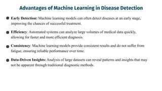 Advantages of Machine Learning in Disease Detection
Early Detection: Machine learning models can often detect diseases at an early stage,
improving the chances of successful treatment.
Efficiency: Automated systems can analyze large volumes of medical data quickly,
allowing for faster and more efficient diagnosis.
Consistency: Machine learning models provide consistent results and do not suffer from
fatigue, ensuring reliable performance over time.
Data-Driven Insights: Analysis of large datasets can reveal patterns and insights that may
not be apparent through traditional diagnostic methods.
 