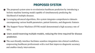 PROPOSED SYSTEM
The proposed system aims to revolutionize healthcare prediction by introducing a
holistic machine learning model capable of simultaneously predicting the
likelihood of multiple diseases.
Leveraging advanced algorithms, this system integrates comprehensive datasets
encompassing various health parameters, patient histories, and diagnostic features
The Support Vector Machines (SVM) model demonstrated a high accuracy rate of
95%.
The user-friendly interface facilitates seamless integration into clinical workflows,
empowering healthcare professionals with a tool that improves diagnostic accuracy
and enables timely interventions.
Users avoid traversing multiple models, reducing the time required for disease
prediction.
 