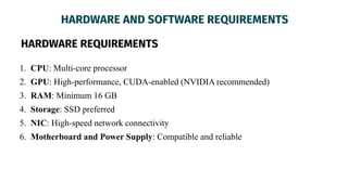 HARDWARE AND SOFTWARE REQUIREMENTS
HARDWARE REQUIREMENTS
1. CPU: Multi-core processor
2. GPU: High-performance, CUDA-enabled (NVIDIA recommended)
3. RAM: Minimum 16 GB
4. Storage: SSD preferred
5. NIC: High-speed network connectivity
6. Motherboard and Power Supply: Compatible and reliable
 