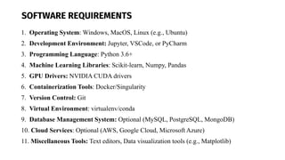SOFTWARE REQUIREMENTS
1. Operating System: Windows, MacOS, Linux (e.g., Ubuntu)
2. Development Environment: Jupyter, VSCode, or PyCharm
3. Programming Language: Python 3.6+
4. Machine Learning Libraries: Scikit-learn, Numpy, Pandas
5. GPU Drivers: NVIDIA CUDA drivers
6. Containerization Tools: Docker/Singularity
7. Version Control: Git
8. Virtual Environment: virtualenv/conda
9. Database Management System: Optional (MySQL, PostgreSQL, MongoDB)
10. Cloud Services: Optional (AWS, Google Cloud, Microsoft Azure)
11. Miscellaneous Tools: Text editors, Data visualization tools (e.g., Matplotlib)
 