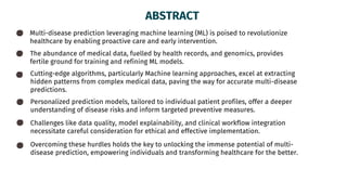 ABSTRACT
Multi-disease prediction leveraging machine learning (ML) is poised to revolutionize
healthcare by enabling proactive care and early intervention.
The abundance of medical data, fuelled by health records, and genomics, provides
fertile ground for training and refining ML models.
Cutting-edge algorithms, particularly Machine learning approaches, excel at extracting
hidden patterns from complex medical data, paving the way for accurate multi-disease
predictions.
Personalized prediction models, tailored to individual patient profiles, offer a deeper
understanding of disease risks and inform targeted preventive measures.
Challenges like data quality, model explainability, and clinical workflow integration
necessitate careful consideration for ethical and effective implementation.
Overcoming these hurdles holds the key to unlocking the immense potential of multi-
disease prediction, empowering individuals and transforming healthcare for the better.
 