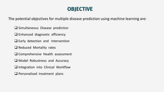 OBJECTIVE
The potential objectives for multiple disease prediction using machine learning are:
 Simultaneous Disease prediction
 Enhanced diagnostic efficiency
 Early detection and Intervention
 Reduced Mortality rates
 Comprehensive Health assessment
 Model Robustness and Accuracy
 Integration into Clinical Workflow
 Personalised treatment plans
 