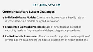 EXISTING SYSTEM
Current Healthcare System Challenges:
Individual Disease Models: Current healthcare systems heavily rely on
disease prediction models designed in isolation.
Fragmented Diagnostic Processes: Lack of simultaneous prediction
capability leads to fragmented and delayed diagnostic procedures.
Limited Holistic Assessment: The absence of comprehensive integration of
diverse patient data hinders the holistic assessment of health conditions.
 