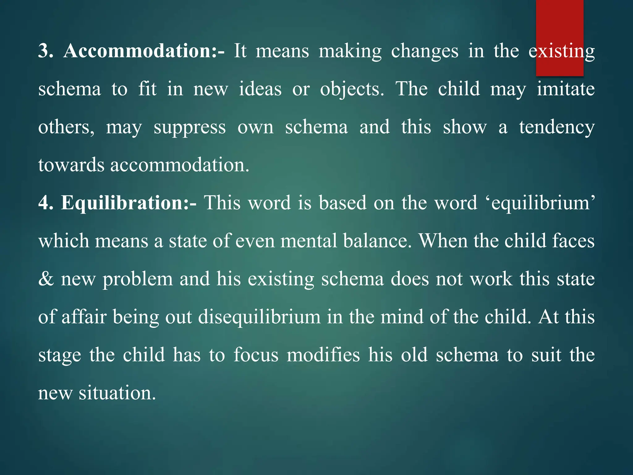 3. Accommodation:- It means making changes in the existing
schema to fit in new ideas or objects. The child may imitate
others, may suppress own schema and this show a tendency
towards accommodation.
4. Equilibration:- This word is based on the word ‘equilibrium’
which means a state of even mental balance. When the child faces
& new problem and his existing schema does not work this state
of affair being out disequilibrium in the mind of the child. At this
stage the child has to focus modifies his old schema to suit the
new situation.
 