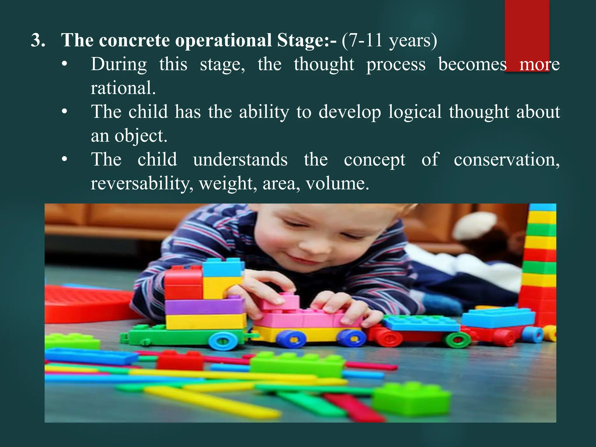 3. The concrete operational Stage:- (7-11 years)
• During this stage, the thought process becomes more
rational.
• The child has the ability to develop logical thought about
an object.
• The child understands the concept of conservation,
reversability, weight, area, volume.
 