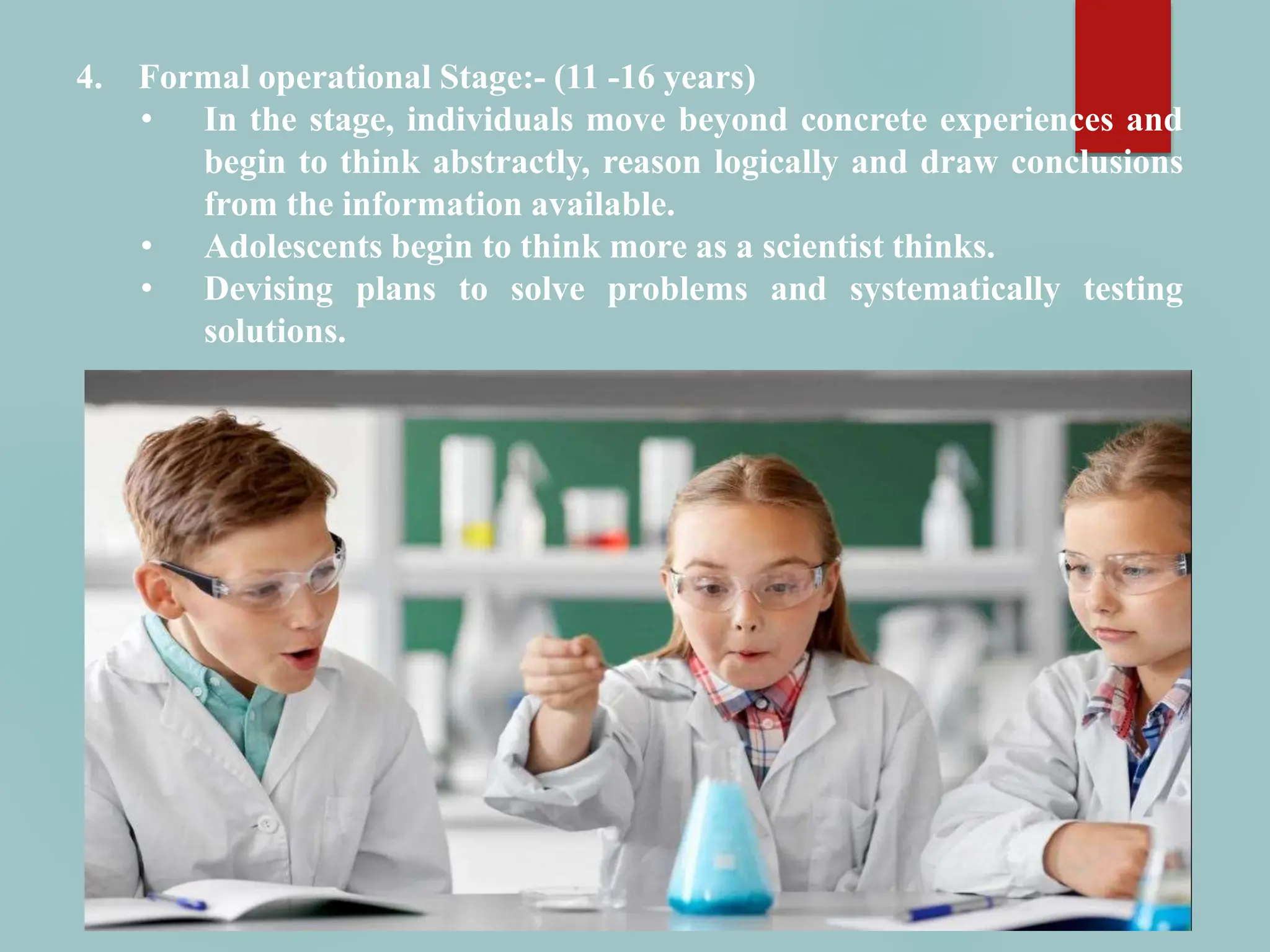 4. Formal operational Stage:- (11 -16 years)
• In the stage, individuals move beyond concrete experiences and
begin to think abstractly, reason logically and draw conclusions
from the information available.
• Adolescents begin to think more as a scientist thinks.
• Devising plans to solve problems and systematically testing
solutions.
 