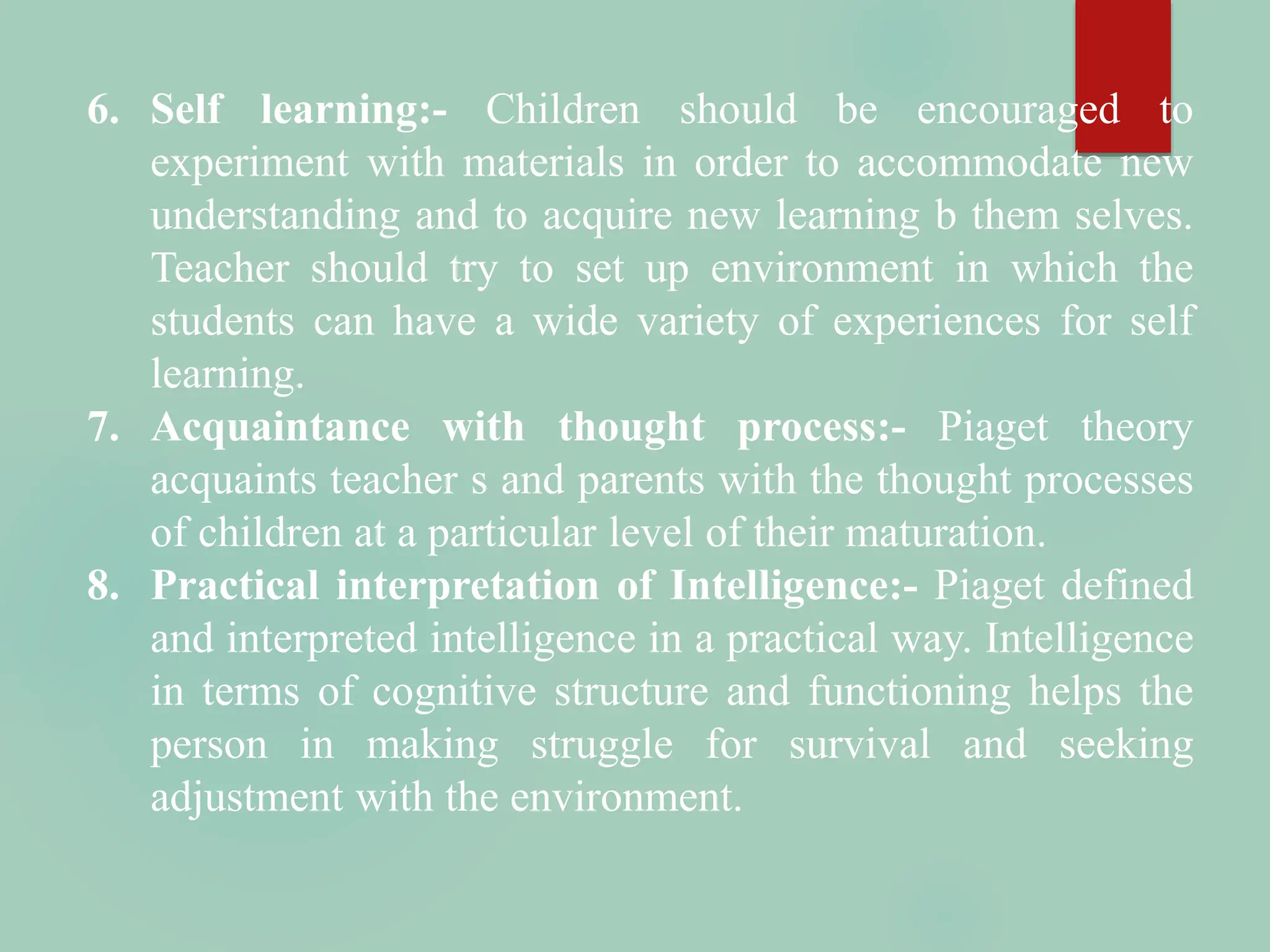 6. Self learning:- Children should be encouraged to
experiment with materials in order to accommodate new
understanding and to acquire new learning b them selves.
Teacher should try to set up environment in which the
students can have a wide variety of experiences for self
learning.
7. Acquaintance with thought process:- Piaget theory
acquaints teacher s and parents with the thought processes
of children at a particular level of their maturation.
8. Practical interpretation of Intelligence:- Piaget defined
and interpreted intelligence in a practical way. Intelligence
in terms of cognitive structure and functioning helps the
person in making struggle for survival and seeking
adjustment with the environment.
 