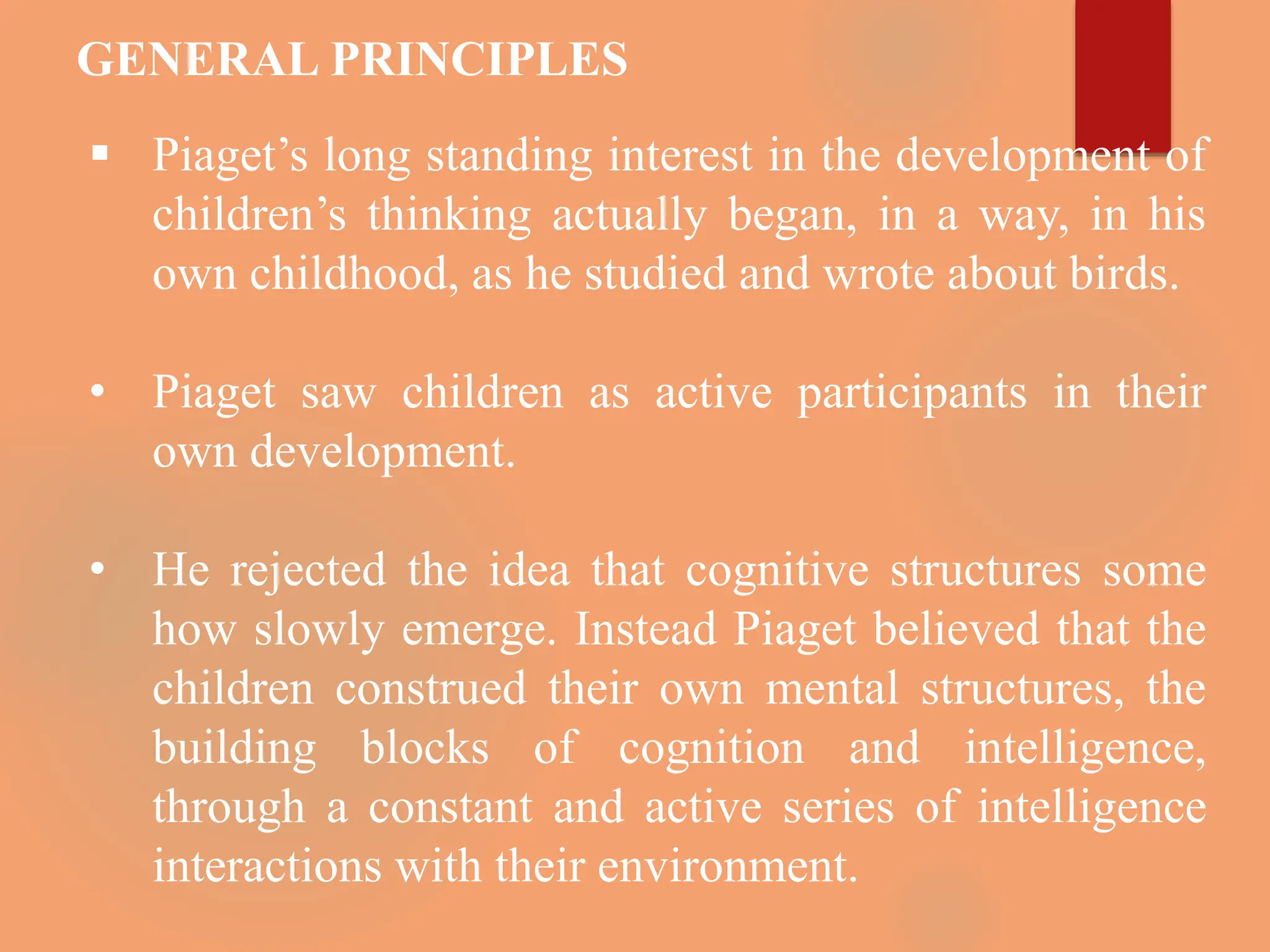 GENERAL PRINCIPLES
 Piaget’s long standing interest in the development of
children’s thinking actually began, in a way, in his
own childhood, as he studied and wrote about birds.
• Piaget saw children as active participants in their
own development.
• He rejected the idea that cognitive structures some
how slowly emerge. Instead Piaget believed that the
children construed their own mental structures, the
building blocks of cognition and intelligence,
through a constant and active series of intelligence
interactions with their environment.
 