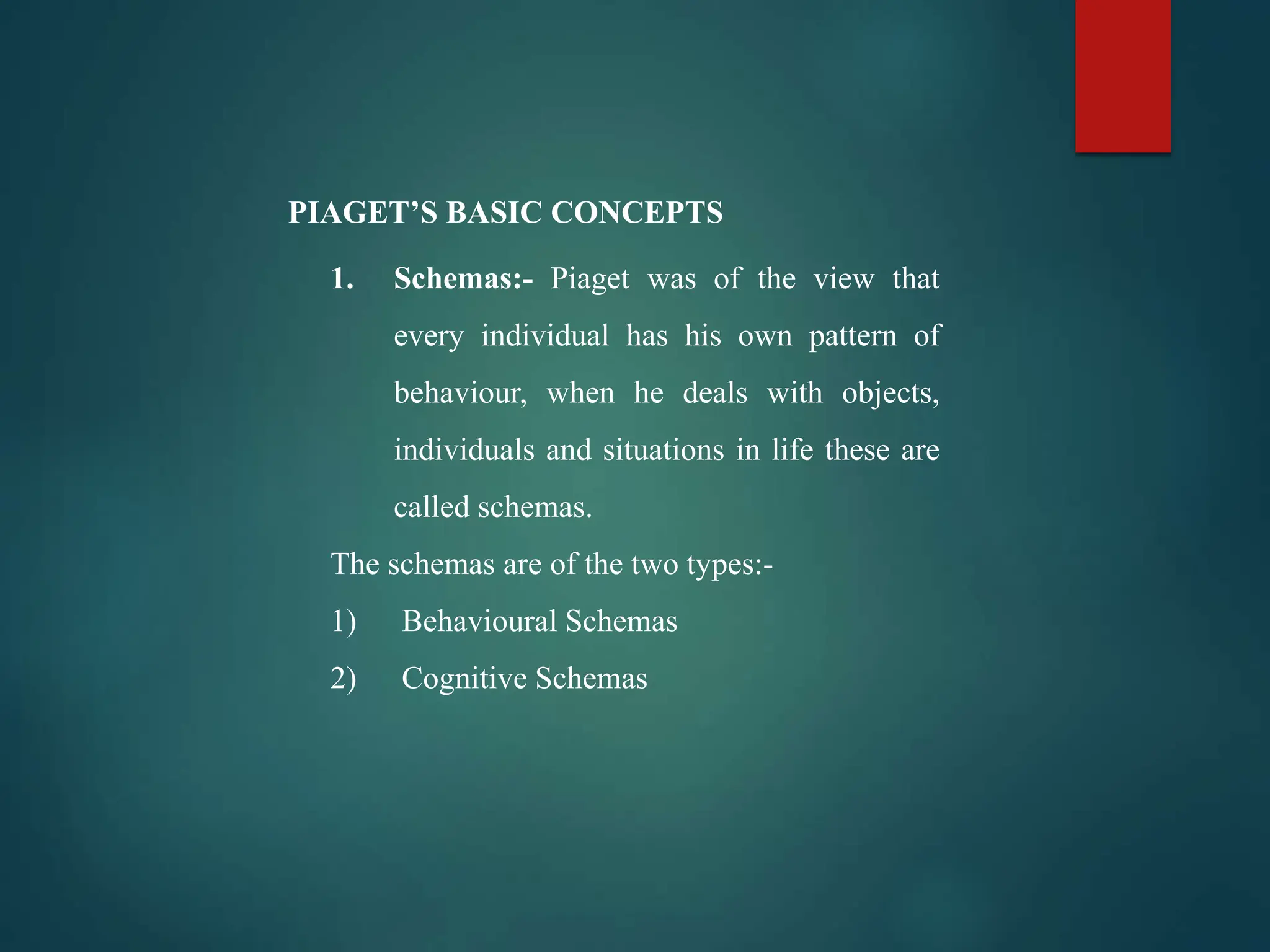 1. Schemas:- Piaget was of the view that
every individual has his own pattern of
behaviour, when he deals with objects,
individuals and situations in life these are
called schemas.
The schemas are of the two types:-
1) Behavioural Schemas
2) Cognitive Schemas
PIAGET’S BASIC CONCEPTS
 