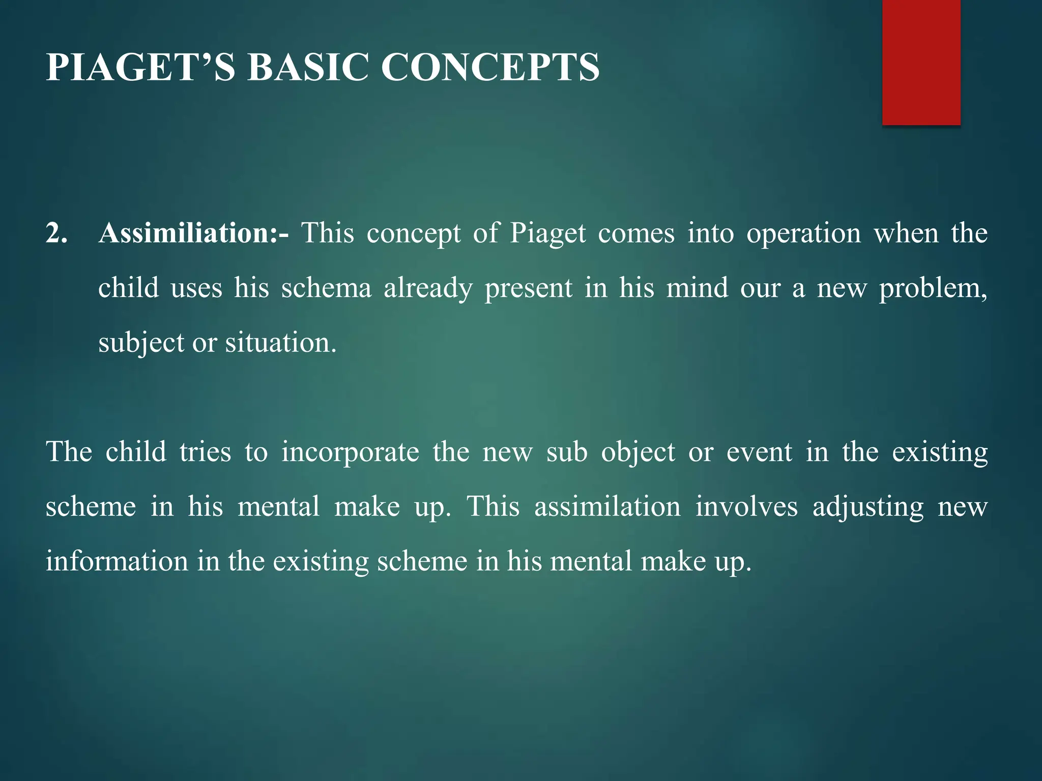 PIAGET’S BASIC CONCEPTS
2. Assimiliation:- This concept of Piaget comes into operation when the
child uses his schema already present in his mind our a new problem,
subject or situation.
The child tries to incorporate the new sub object or event in the existing
scheme in his mental make up. This assimilation involves adjusting new
information in the existing scheme in his mental make up.
 