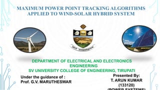 Presented By:
T. ARUN KUMAR
(133120)
Under the guidance of :
Prof. G.V. MARUTHESWAR
MAXIMUM POWER POINT TRACKING ALGORITHMS
APPLIED TO WIND-SOLAR HYBRID SYSTEM
DEPARTMENT OF ELECTRICAL AND ELECTRONICS
ENGINEERING
SV UNIVERSITY COLLEGE OF ENGINEERING, TIRUPATI
 