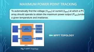 MAXIMUM POWER POINT TRACKING
To automatically find the voltage (VMPP) or current (IMPP) at which a PV
array should operate to obtain the maximum power output (PMPP)under
a given temperature and irradiance.
MPPT TOPOLOGY
Fig.7 MPPT Topology
 