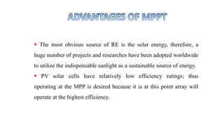  The most obvious source of RE is the solar energy, therefore, a
huge number of projects and researches have been adopted worldwide
to utilize the indispensable sunlight as a sustainable source of energy.
 PV solar cells have relatively low efficiency ratings; thus
operating at the MPP is desired because it is at this point array will
operate at the highest efficiency.
 